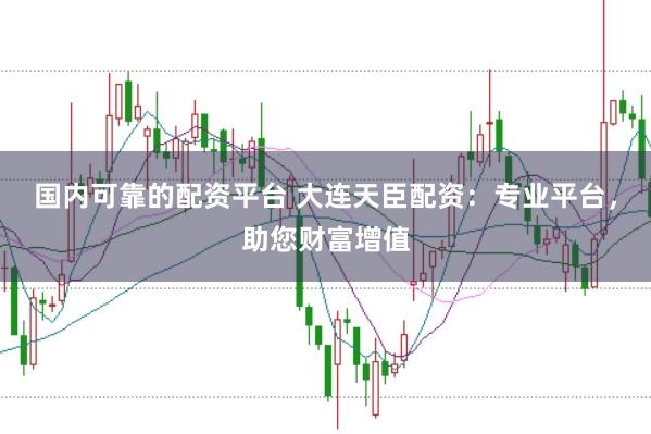 国内可靠的配资平台 大连天臣配资：专业平台，助您财富增值