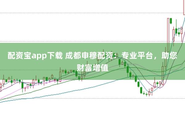 配资宝app下载 成都申穆配资：专业平台，助您财富增值