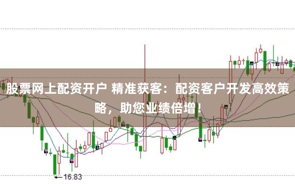 股票网上配资开户 精准获客：配资客户开发高效策略，助您业绩倍增！