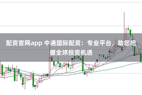 配资官网app 中通国际配资：专业平台，助您把握全球投资机遇