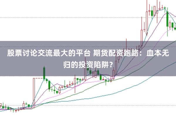 股票讨论交流最大的平台 期货配资跑路：血本无归的投资陷阱？
