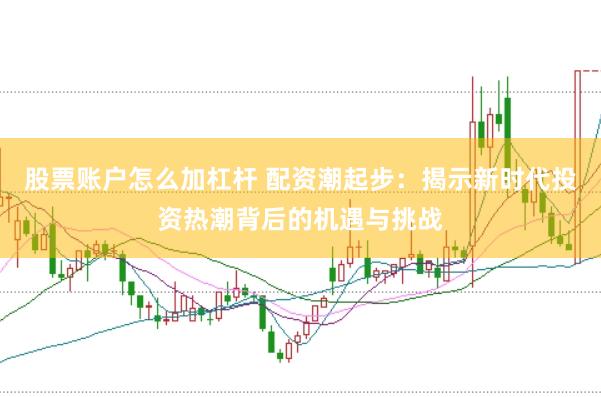 股票账户怎么加杠杆 配资潮起步：揭示新时代投资热潮背后的机遇与挑战