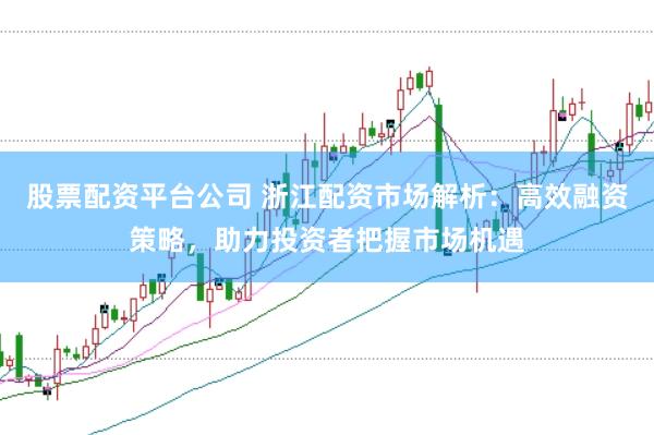 股票配资平台公司 浙江配资市场解析：高效融资策略，助力投资者把握市场机遇