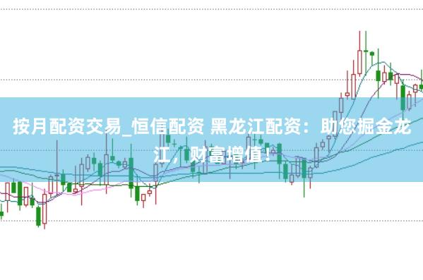 按月配资交易_恒信配资 黑龙江配资：助您掘金龙江，财富增值！