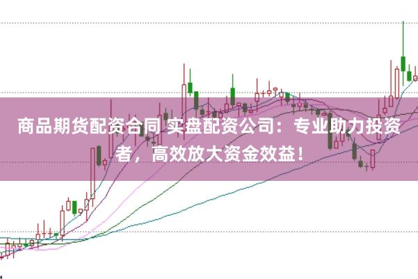 商品期货配资合同 实盘配资公司：专业助力投资者，高效放大资金效益！