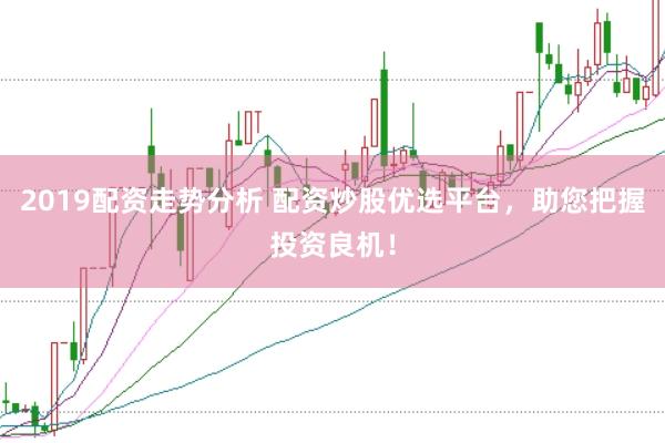 2019配资走势分析 配资炒股优选平台，助您把握投资良机！