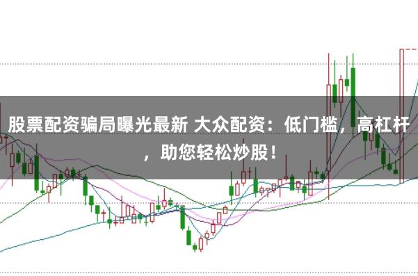 股票配资骗局曝光最新 大众配资：低门槛，高杠杆，助您轻松炒股！