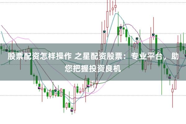 股票配资怎样操作 之星配资股票：专业平台，助您把握投资良机
