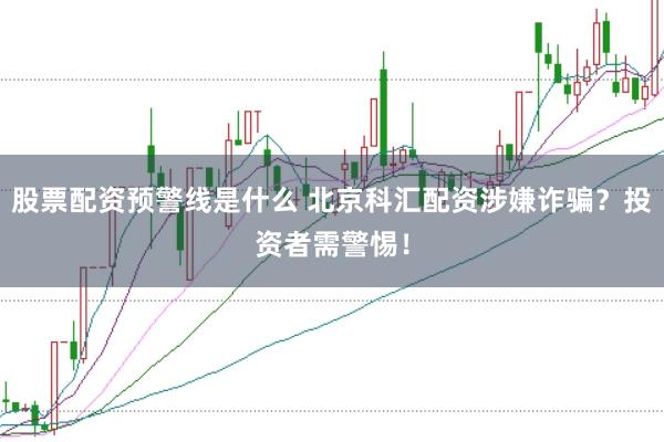 股票配资预警线是什么 北京科汇配资涉嫌诈骗？投资者需警惕！