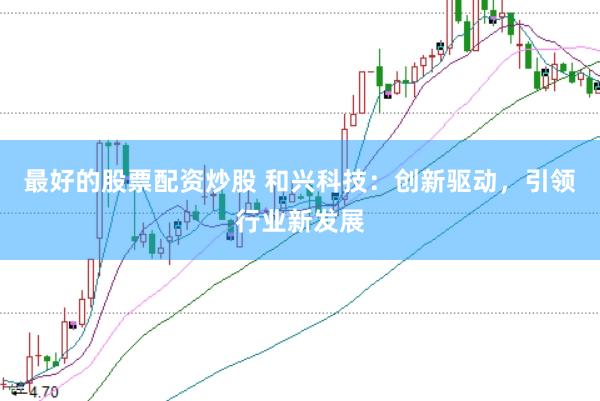 最好的股票配资炒股 和兴科技：创新驱动，引领行业新发展