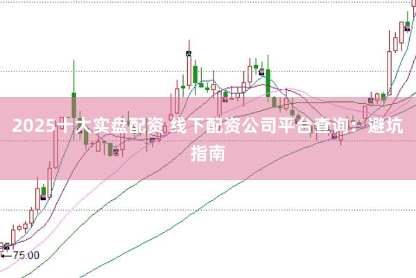 2025十大实盘配资 线下配资公司平台查询：避坑指南