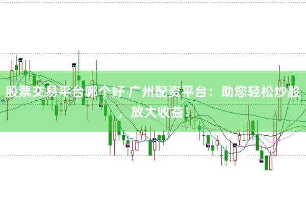 股票交易平台哪个好 广州配资平台：助您轻松炒股，放大收益！