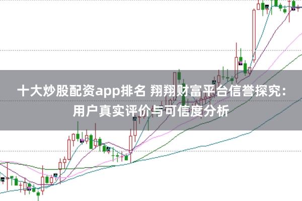 十大炒股配资app排名 翔翔财富平台信誉探究：用户真实评价与可信度分析