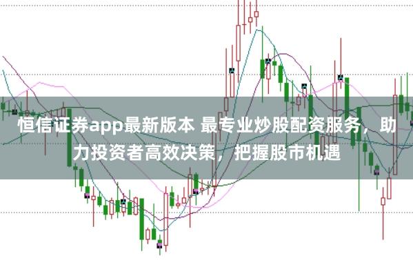 恒信证券app最新版本 最专业炒股配资服务,助力投资者高效决策,把握股市机遇